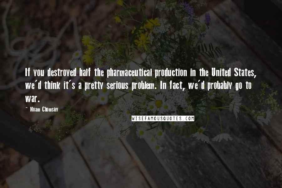 Noam Chomsky Quotes: If you destroyed half the pharmaceutical production in the United States, we'd think it's a pretty serious problem. In fact, we'd probably go to war.