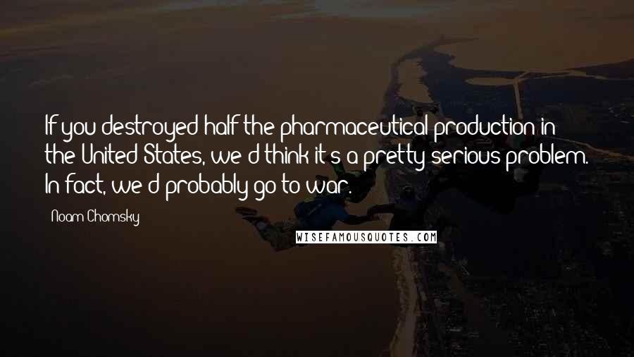 Noam Chomsky Quotes: If you destroyed half the pharmaceutical production in the United States, we'd think it's a pretty serious problem. In fact, we'd probably go to war.