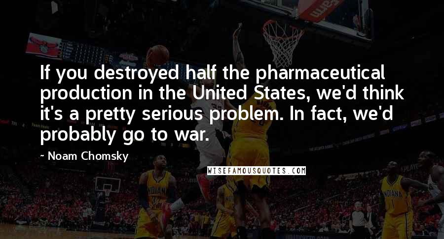 Noam Chomsky Quotes: If you destroyed half the pharmaceutical production in the United States, we'd think it's a pretty serious problem. In fact, we'd probably go to war.