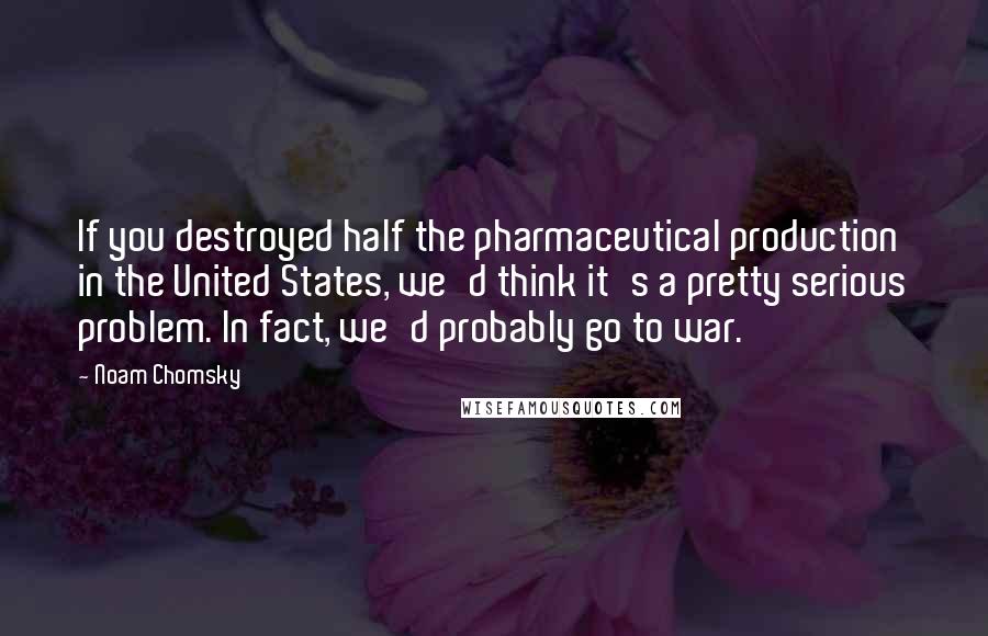 Noam Chomsky Quotes: If you destroyed half the pharmaceutical production in the United States, we'd think it's a pretty serious problem. In fact, we'd probably go to war.