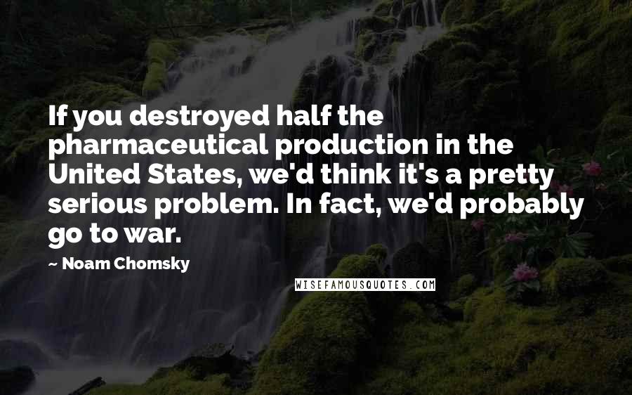 Noam Chomsky Quotes: If you destroyed half the pharmaceutical production in the United States, we'd think it's a pretty serious problem. In fact, we'd probably go to war.