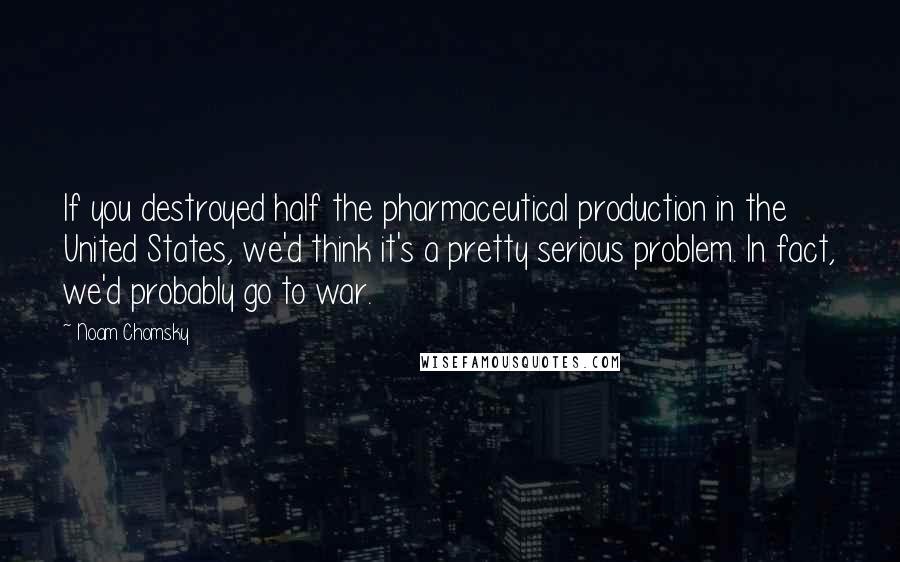Noam Chomsky Quotes: If you destroyed half the pharmaceutical production in the United States, we'd think it's a pretty serious problem. In fact, we'd probably go to war.