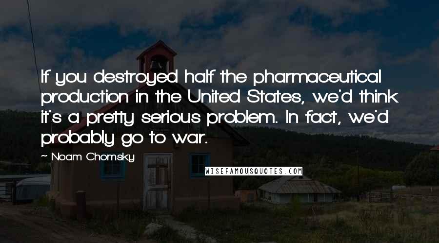 Noam Chomsky Quotes: If you destroyed half the pharmaceutical production in the United States, we'd think it's a pretty serious problem. In fact, we'd probably go to war.