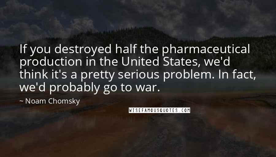 Noam Chomsky Quotes: If you destroyed half the pharmaceutical production in the United States, we'd think it's a pretty serious problem. In fact, we'd probably go to war.