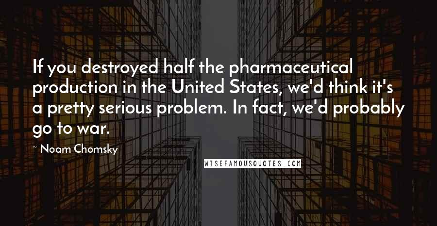 Noam Chomsky Quotes: If you destroyed half the pharmaceutical production in the United States, we'd think it's a pretty serious problem. In fact, we'd probably go to war.