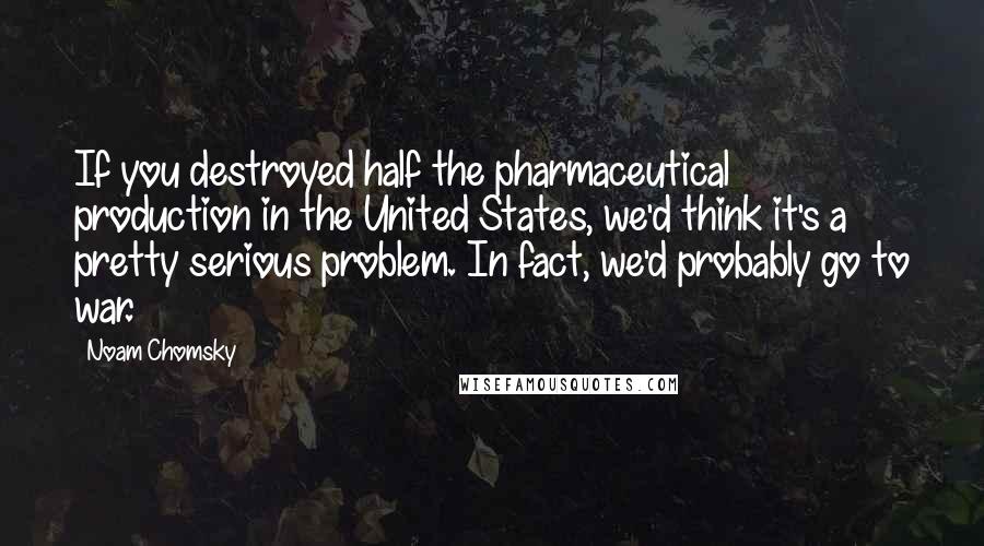 Noam Chomsky Quotes: If you destroyed half the pharmaceutical production in the United States, we'd think it's a pretty serious problem. In fact, we'd probably go to war.