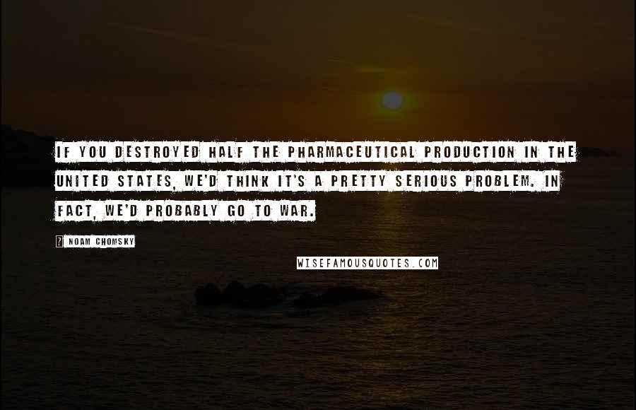 Noam Chomsky Quotes: If you destroyed half the pharmaceutical production in the United States, we'd think it's a pretty serious problem. In fact, we'd probably go to war.