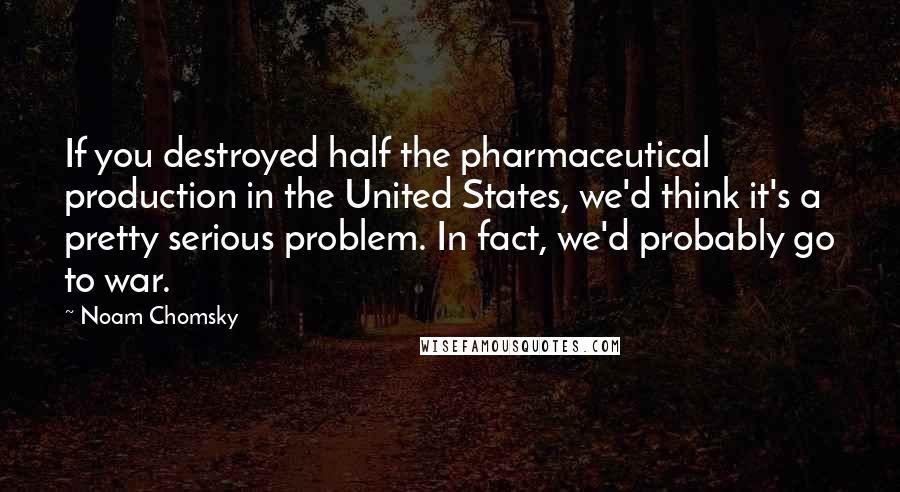 Noam Chomsky Quotes: If you destroyed half the pharmaceutical production in the United States, we'd think it's a pretty serious problem. In fact, we'd probably go to war.