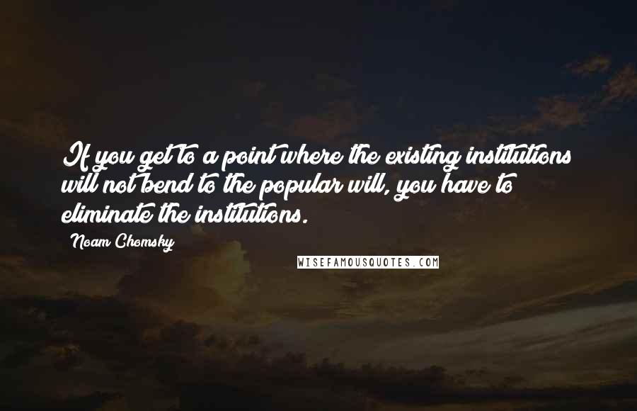 Noam Chomsky Quotes: If you get to a point where the existing institutions will not bend to the popular will, you have to eliminate the institutions.