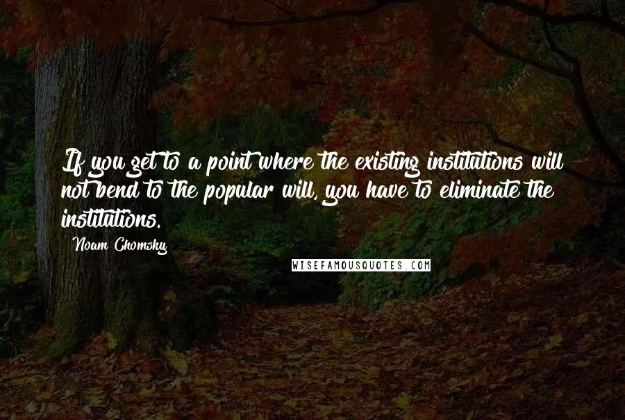 Noam Chomsky Quotes: If you get to a point where the existing institutions will not bend to the popular will, you have to eliminate the institutions.