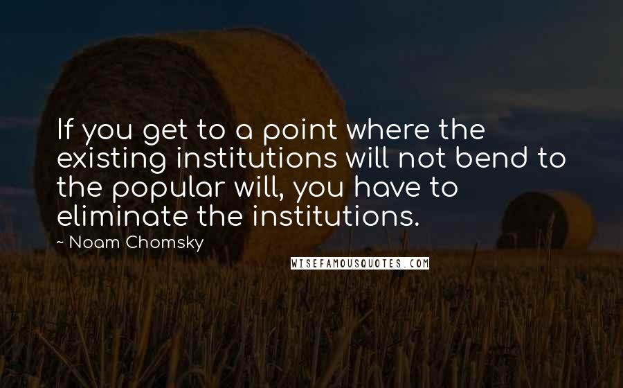 Noam Chomsky Quotes: If you get to a point where the existing institutions will not bend to the popular will, you have to eliminate the institutions.