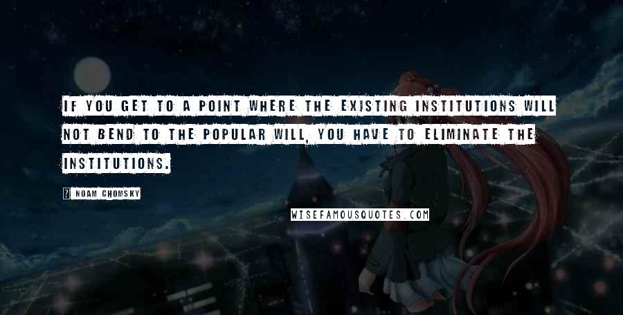 Noam Chomsky Quotes: If you get to a point where the existing institutions will not bend to the popular will, you have to eliminate the institutions.