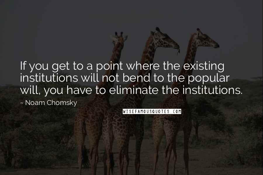 Noam Chomsky Quotes: If you get to a point where the existing institutions will not bend to the popular will, you have to eliminate the institutions.