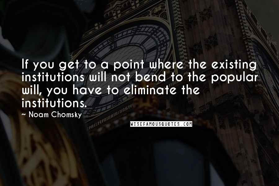 Noam Chomsky Quotes: If you get to a point where the existing institutions will not bend to the popular will, you have to eliminate the institutions.