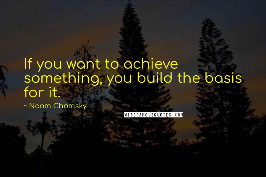 Noam Chomsky Quotes: If you want to achieve something, you build the basis for it.