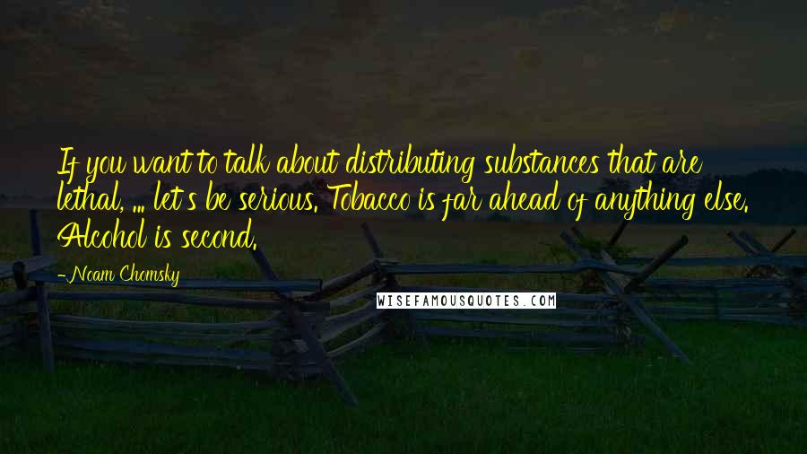 Noam Chomsky Quotes: If you want to talk about distributing substances that are lethal, ... let's be serious. Tobacco is far ahead of anything else. Alcohol is second.