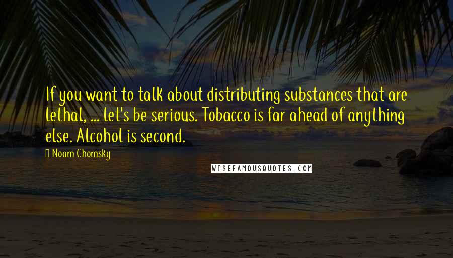 Noam Chomsky Quotes: If you want to talk about distributing substances that are lethal, ... let's be serious. Tobacco is far ahead of anything else. Alcohol is second.