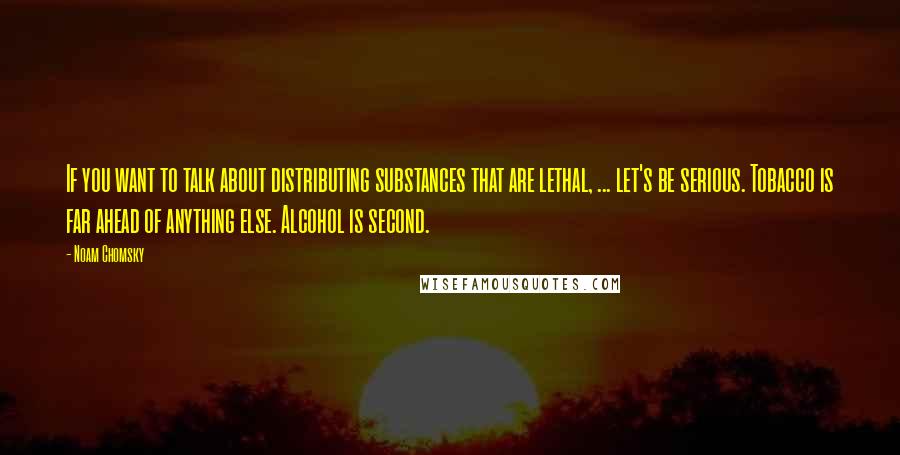 Noam Chomsky Quotes: If you want to talk about distributing substances that are lethal, ... let's be serious. Tobacco is far ahead of anything else. Alcohol is second.