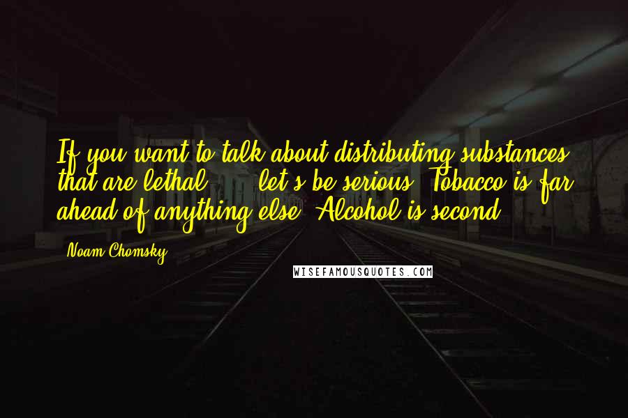 Noam Chomsky Quotes: If you want to talk about distributing substances that are lethal, ... let's be serious. Tobacco is far ahead of anything else. Alcohol is second.