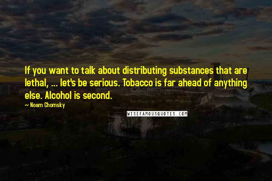 Noam Chomsky Quotes: If you want to talk about distributing substances that are lethal, ... let's be serious. Tobacco is far ahead of anything else. Alcohol is second.