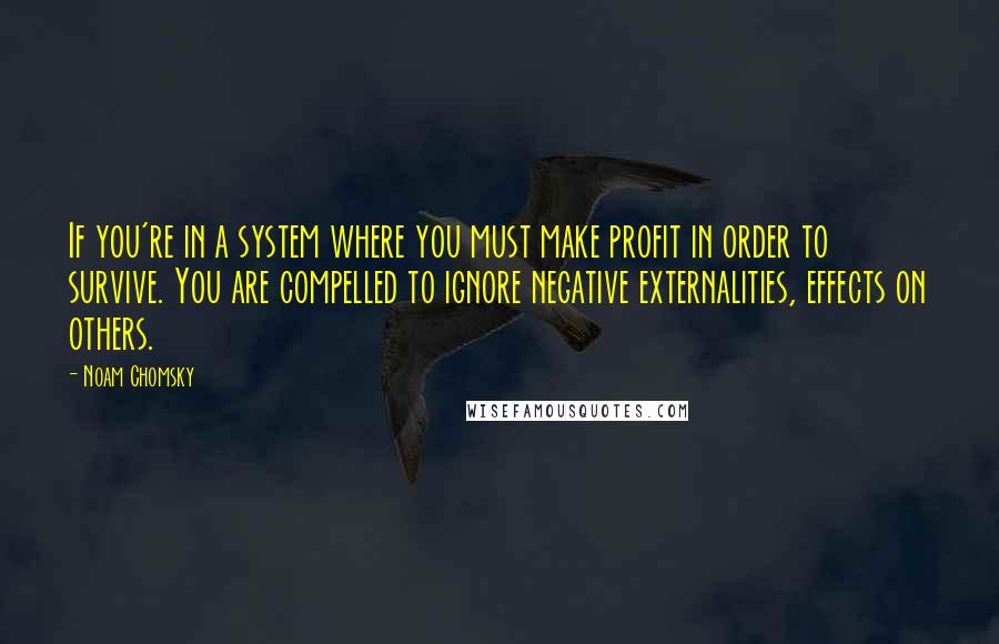 Noam Chomsky Quotes: If you're in a system where you must make profit in order to survive. You are compelled to ignore negative externalities, effects on others.