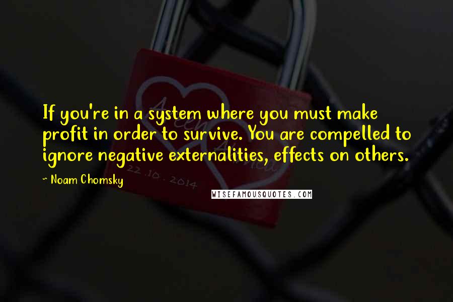 Noam Chomsky Quotes: If you're in a system where you must make profit in order to survive. You are compelled to ignore negative externalities, effects on others.