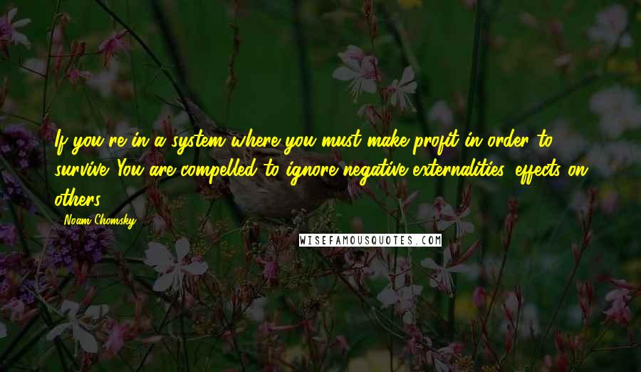 Noam Chomsky Quotes: If you're in a system where you must make profit in order to survive. You are compelled to ignore negative externalities, effects on others.