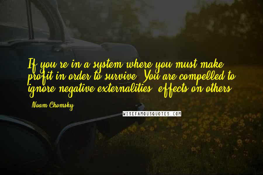 Noam Chomsky Quotes: If you're in a system where you must make profit in order to survive. You are compelled to ignore negative externalities, effects on others.