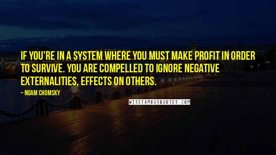 Noam Chomsky Quotes: If you're in a system where you must make profit in order to survive. You are compelled to ignore negative externalities, effects on others.