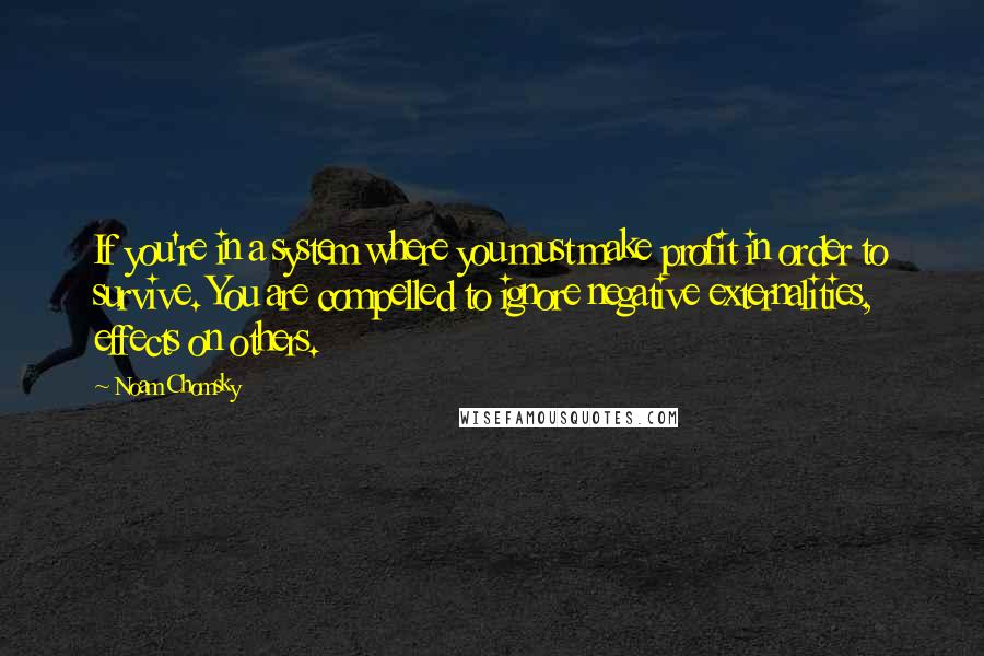 Noam Chomsky Quotes: If you're in a system where you must make profit in order to survive. You are compelled to ignore negative externalities, effects on others.