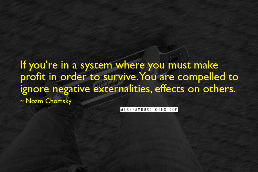 Noam Chomsky Quotes: If you're in a system where you must make profit in order to survive. You are compelled to ignore negative externalities, effects on others.