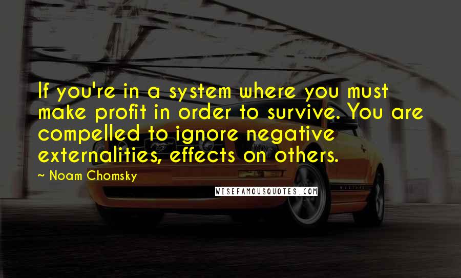 Noam Chomsky Quotes: If you're in a system where you must make profit in order to survive. You are compelled to ignore negative externalities, effects on others.