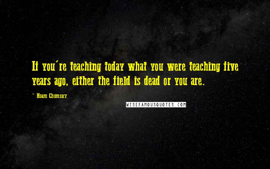 Noam Chomsky Quotes: If you're teaching today what you were teaching five years ago, either the field is dead or you are.