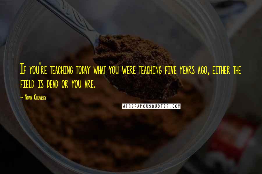 Noam Chomsky Quotes: If you're teaching today what you were teaching five years ago, either the field is dead or you are.