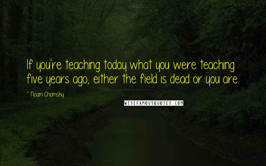 Noam Chomsky Quotes: If you're teaching today what you were teaching five years ago, either the field is dead or you are.