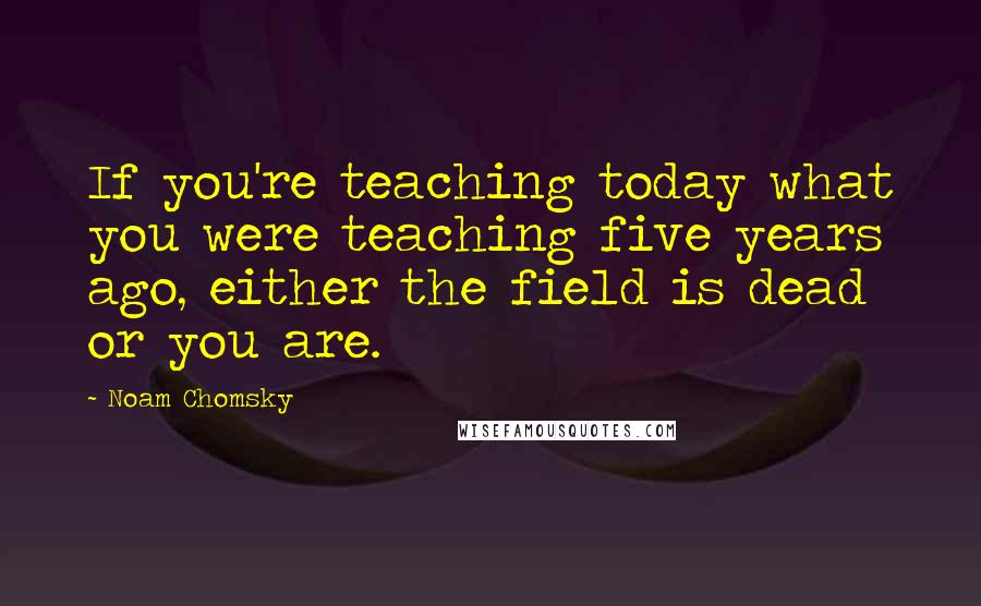 Noam Chomsky Quotes: If you're teaching today what you were teaching five years ago, either the field is dead or you are.