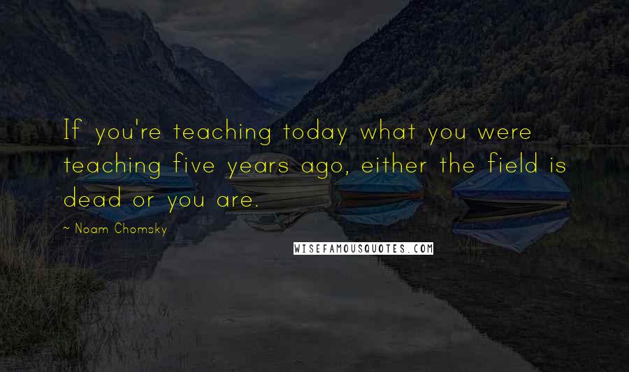 Noam Chomsky Quotes: If you're teaching today what you were teaching five years ago, either the field is dead or you are.