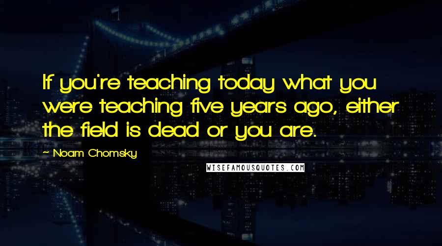 Noam Chomsky Quotes: If you're teaching today what you were teaching five years ago, either the field is dead or you are.