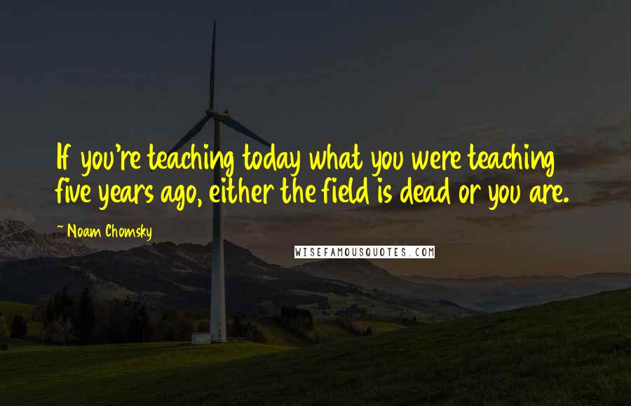 Noam Chomsky Quotes: If you're teaching today what you were teaching five years ago, either the field is dead or you are.