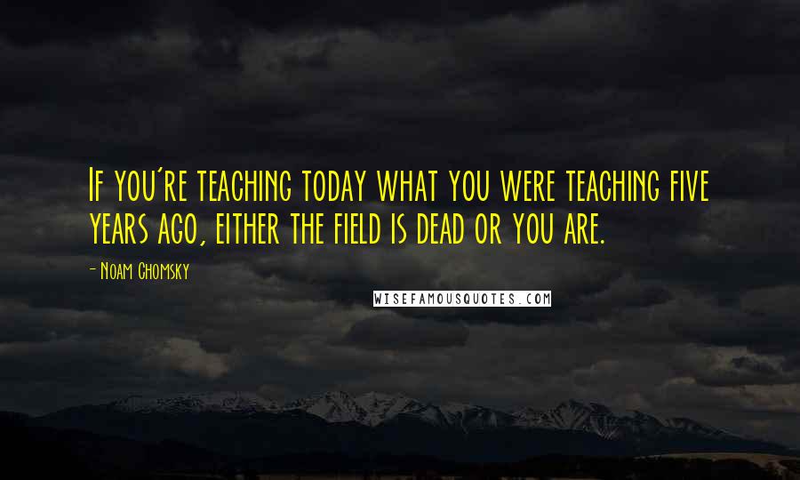 Noam Chomsky Quotes: If you're teaching today what you were teaching five years ago, either the field is dead or you are.