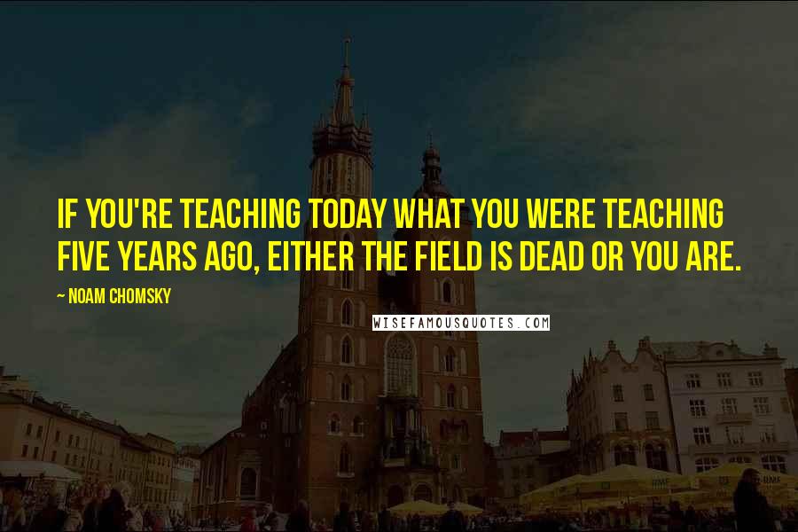 Noam Chomsky Quotes: If you're teaching today what you were teaching five years ago, either the field is dead or you are.