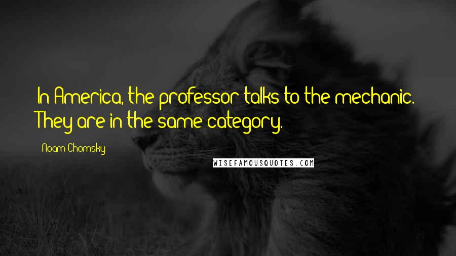 Noam Chomsky Quotes: In America, the professor talks to the mechanic. They are in the same category.