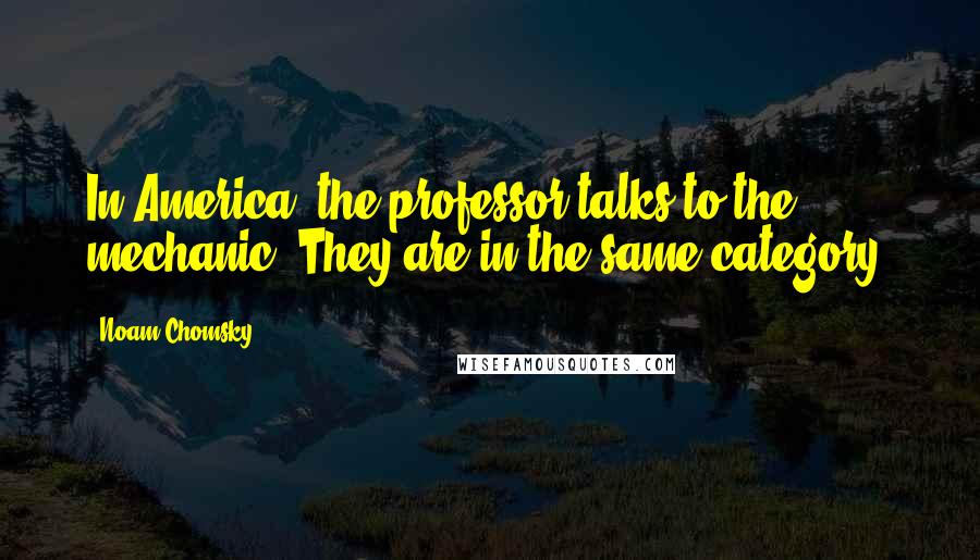 Noam Chomsky Quotes: In America, the professor talks to the mechanic. They are in the same category.