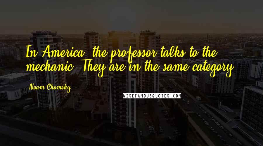 Noam Chomsky Quotes: In America, the professor talks to the mechanic. They are in the same category.