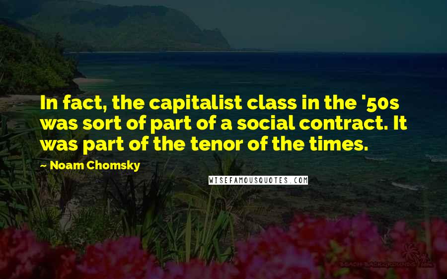 Noam Chomsky Quotes: In fact, the capitalist class in the '50s was sort of part of a social contract. It was part of the tenor of the times.