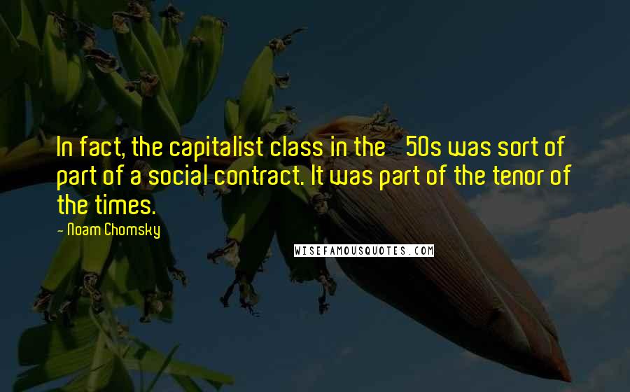 Noam Chomsky Quotes: In fact, the capitalist class in the '50s was sort of part of a social contract. It was part of the tenor of the times.