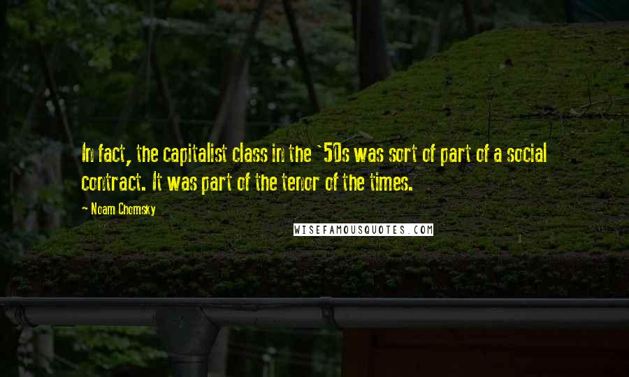 Noam Chomsky Quotes: In fact, the capitalist class in the '50s was sort of part of a social contract. It was part of the tenor of the times.