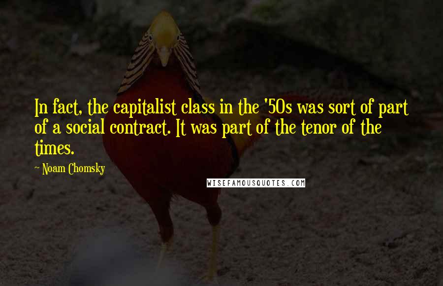 Noam Chomsky Quotes: In fact, the capitalist class in the '50s was sort of part of a social contract. It was part of the tenor of the times.