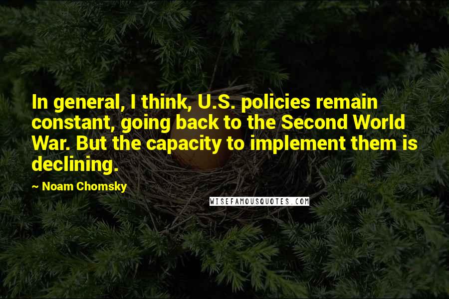 Noam Chomsky Quotes: In general, I think, U.S. policies remain constant, going back to the Second World War. But the capacity to implement them is declining.