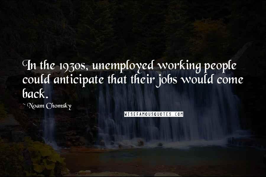 Noam Chomsky Quotes: In the 1930s, unemployed working people could anticipate that their jobs would come back.